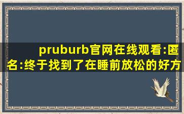 pruburb官网在线观看:匿名:终于找到了在睡前放松的好方法！,proverb